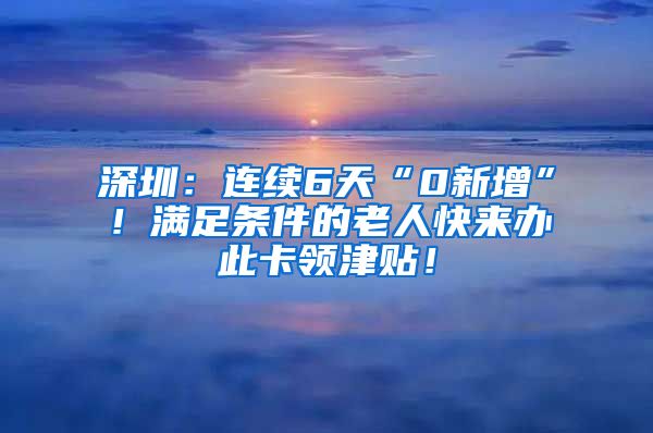 深圳：连续6天“0新增”！满足条件的老人快来办此卡领津贴！