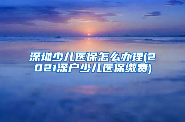深圳少儿医保怎么办理(2021深户少儿医保缴费)