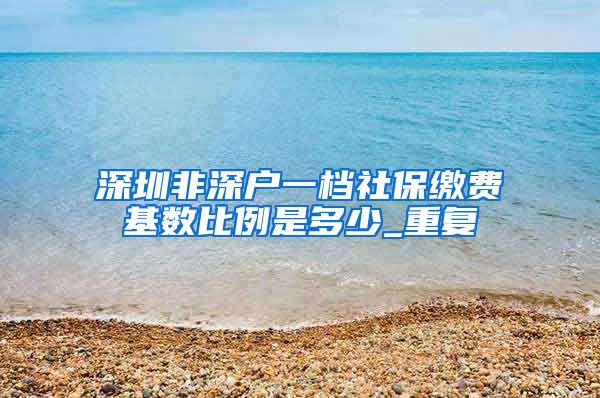 深圳非深户一档社保缴费基数比例是多少_重复