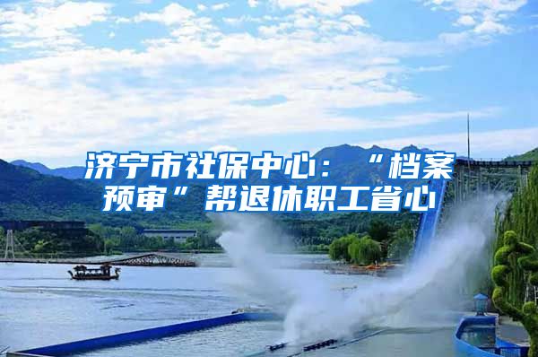 济宁市社保中心：“档案预审”帮退休职工省心
