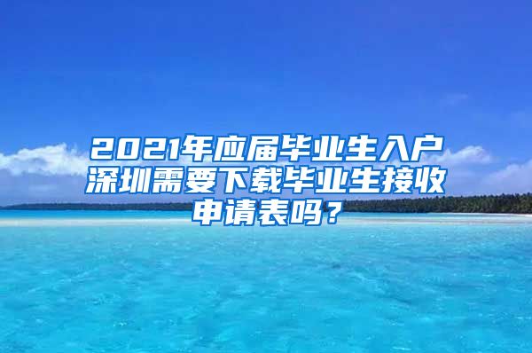 2021年应届毕业生入户深圳需要下载毕业生接收申请表吗？