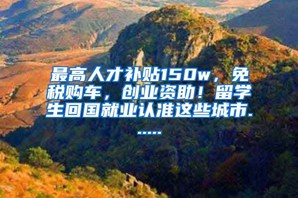 最高人才补贴150w，免税购车，创业资助！留学生回国就业认准这些城市......