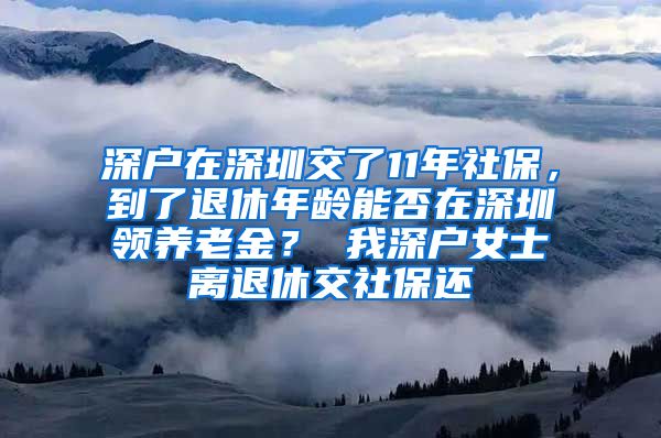 深户在深圳交了11年社保，到了退休年龄能否在深圳领养老金？ 我深户女士离退休交社保还