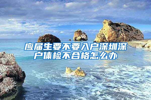 应届生要不要入户深圳深户体检不合格怎么办