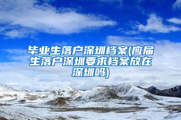 毕业生落户深圳档案(应届生落户深圳要求档案放在深圳吗)
