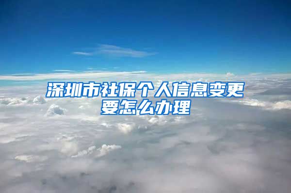 深圳市社保个人信息变更要怎么办理