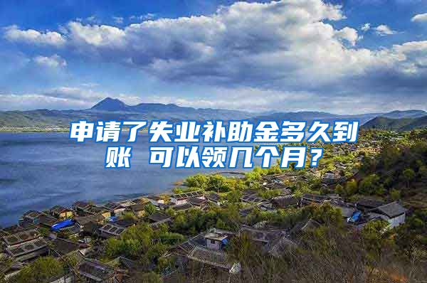 申请了失业补助金多久到账 可以领几个月？