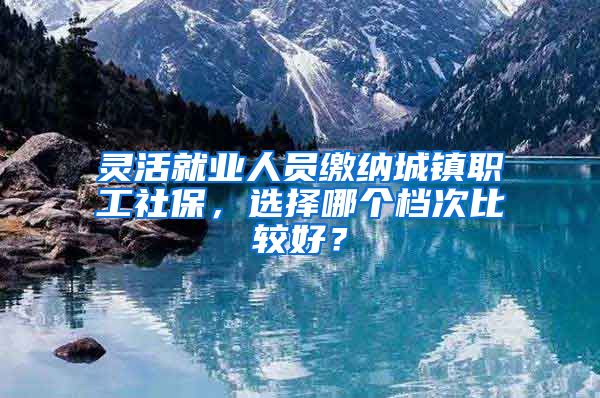 灵活就业人员缴纳城镇职工社保，选择哪个档次比较好？