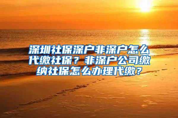 深圳社保深户非深户怎么代缴社保？非深户公司缴纳社保怎么办理代缴？