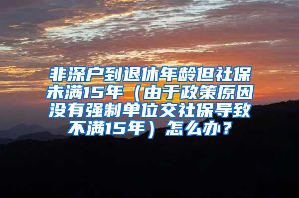 非深户到退休年龄但社保未满15年（由于政策原因没有强制单位交社保导致不满15年）怎么办？