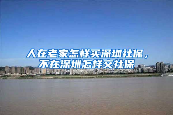 人在老家怎样买深圳社保，不在深圳怎样交社保