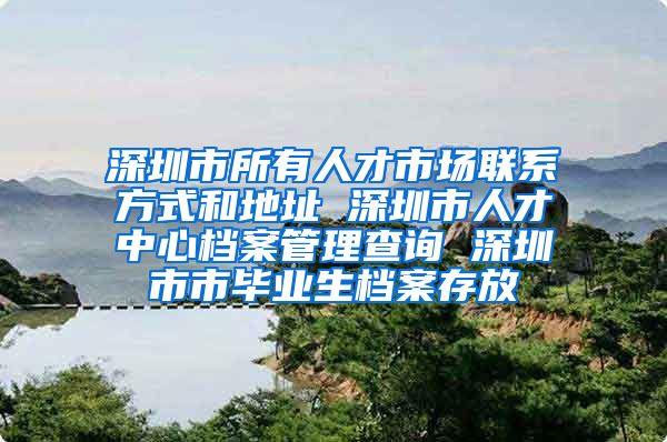 深圳市所有人才市场联系方式和地址 深圳市人才中心档案管理查询 深圳市市毕业生档案存放