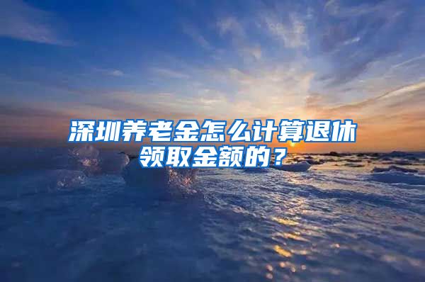 深圳养老金怎么计算退休领取金额的？