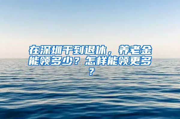 在深圳干到退休，养老金能领多少？怎样能领更多？