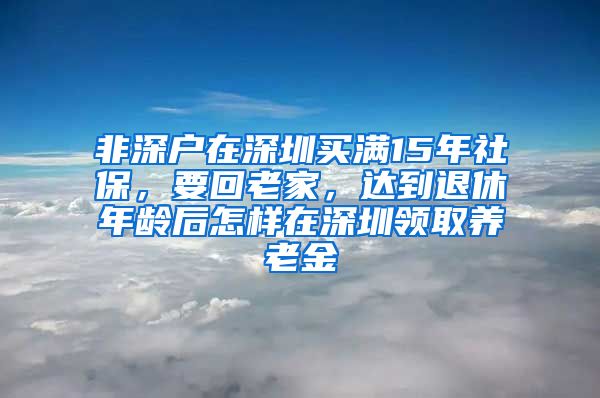 非深户在深圳买满15年社保，要回老家，达到退休年龄后怎样在深圳领取养老金