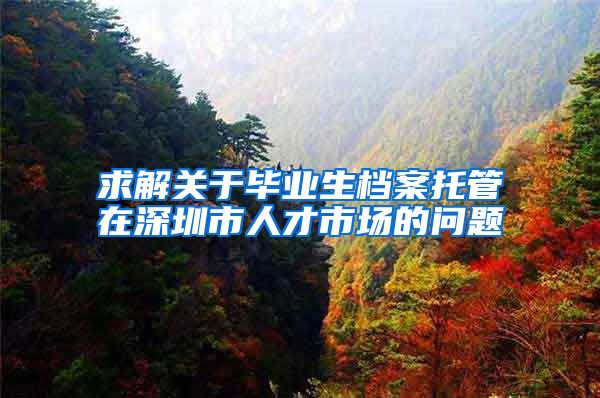 求解关于毕业生档案托管在深圳市人才市场的问题