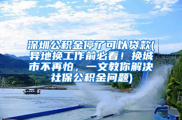 深圳公积金停了可以贷款(异地换工作前必看！换城市不再怕，一文教你解决社保公积金问题)
