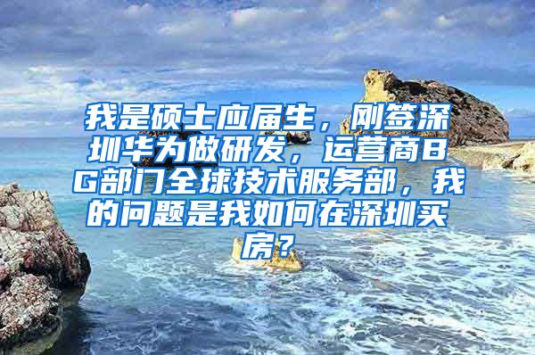 我是硕士应届生，刚签深圳华为做研发，运营商BG部门全球技术服务部，我的问题是我如何在深圳买房？