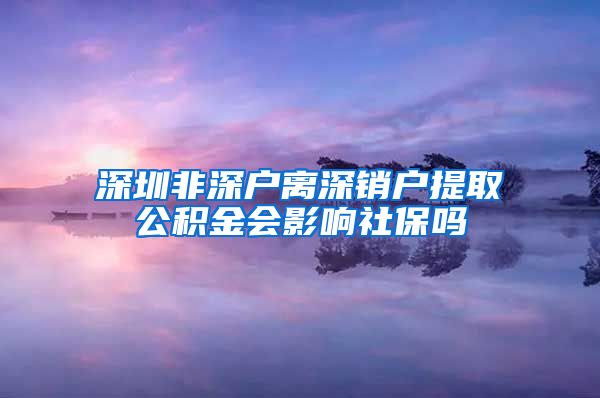 深圳非深户离深销户提取公积金会影响社保吗