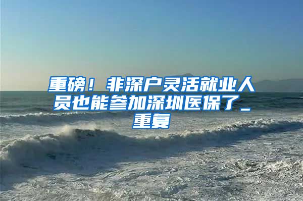 重磅！非深户灵活就业人员也能参加深圳医保了_重复