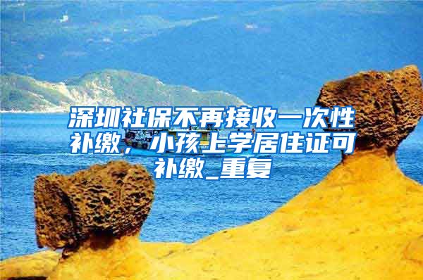 深圳社保不再接收一次性补缴，小孩上学居住证可补缴_重复
