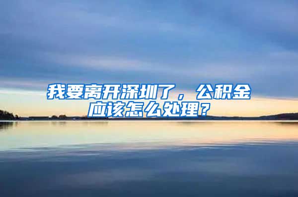我要离开深圳了，公积金应该怎么处理？
