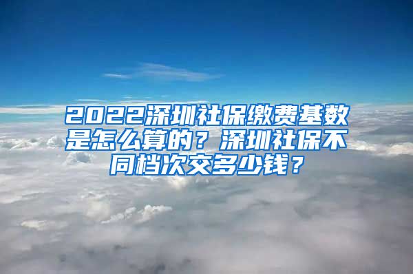 2022深圳社保缴费基数是怎么算的？深圳社保不同档次交多少钱？