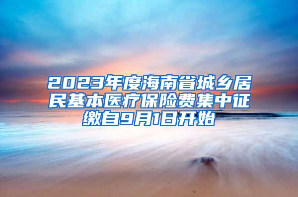 2023年度海南省城乡居民基本医疗保险费集中征缴自9月1日开始