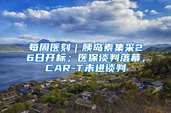 每周医刻｜胰岛素集采26日开标；医保谈判落幕，CAR-T未进谈判