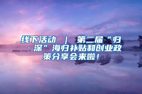 线下活动 ｜ 第二届“归·深”海归补贴和创业政策分享会来啦！