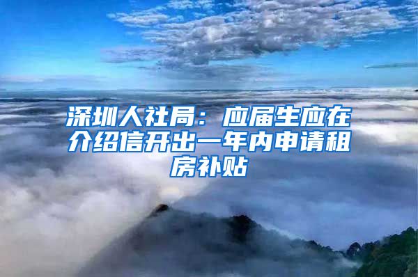 深圳人社局：应届生应在介绍信开出一年内申请租房补贴