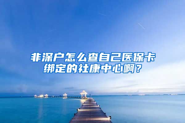 非深户怎么查自己医保卡绑定的社康中心啊？