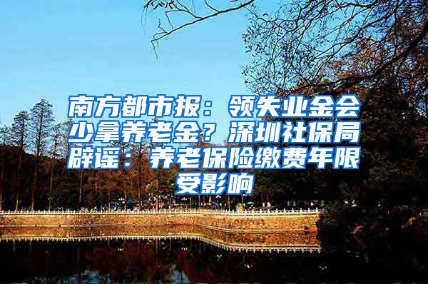 南方都市报：领失业金会少拿养老金？深圳社保局辟谣：养老保险缴费年限受影响