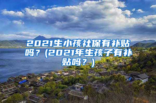 2021生小孩社保有补贴吗？(2021年生孩子有补贴吗？)