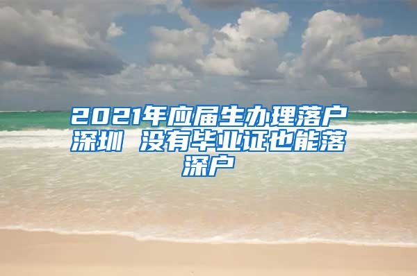 2021年应届生办理落户深圳 没有毕业证也能落深户