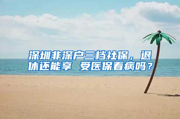 深圳非深户三档社保，退休还能享 受医保看病吗？
