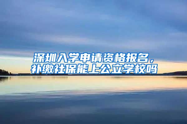 深圳入学申请资格报名，补缴社保能上公立学校吗