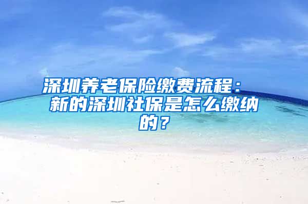 深圳养老保险缴费流程： 新的深圳社保是怎么缴纳的？