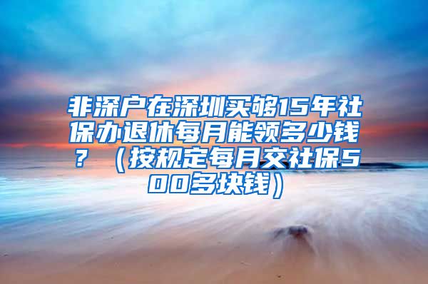 非深户在深圳买够15年社保办退休每月能领多少钱？（按规定每月交社保500多块钱）