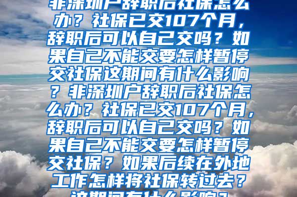 非深圳户辞职后社保怎么办？社保已交107个月，辞职后可以自己交吗？如果自己不能交要怎样暂停交社保这期间有什么影响？非深圳户辞职后社保怎么办？社保已交107个月，辞职后可以自己交吗？如果自己不能交要怎样暂停交社保？如果后续在外地工作怎样将社保转过去？这期间有什么影响？