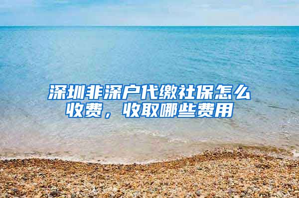 深圳非深户代缴社保怎么收费，收取哪些费用