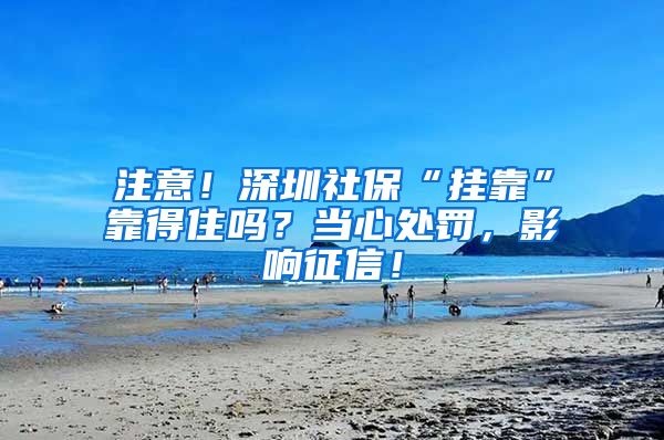 注意！深圳社保“挂靠”靠得住吗？当心处罚，影响征信！
