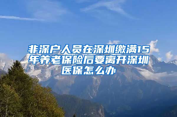 非深户人员在深圳缴满15年养老保险后要离开深圳医保怎么办