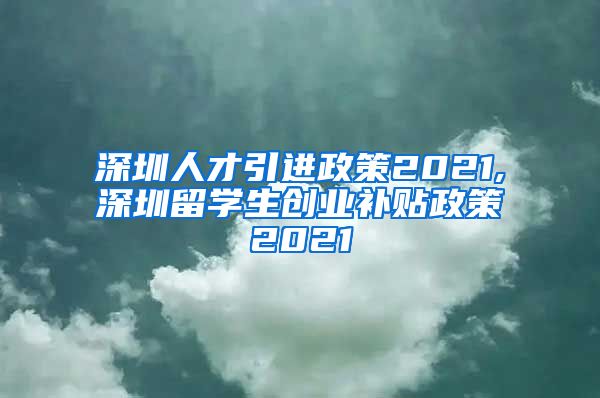深圳人才引进政策2021,深圳留学生创业补贴政策2021