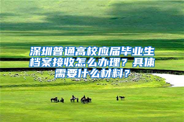 深圳普通高校应届毕业生档案接收怎么办理？具体需要什么材料？