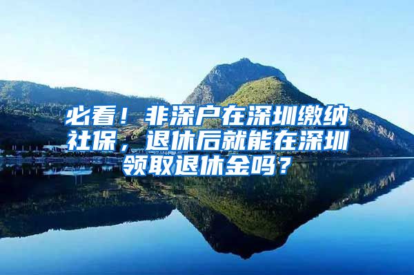 必看！非深户在深圳缴纳社保，退休后就能在深圳领取退休金吗？