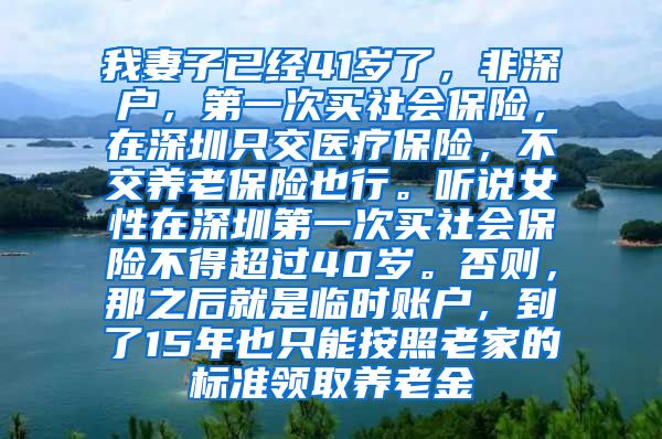 我妻子已经41岁了，非深户，第一次买社会保险，在深圳只交医疗保险，不交养老保险也行。听说女性在深圳第一次买社会保险不得超过40岁。否则，那之后就是临时账户，到了15年也只能按照老家的标准领取养老金