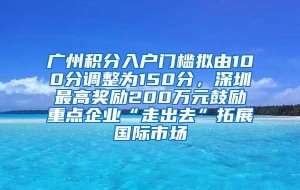 广州积分入户门槛拟由100分调整为150分，深圳最高奖励200万元鼓励重点企业“走出去”拓展国际市场