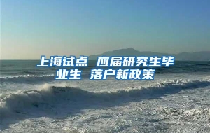上海试点 应届研究生毕业生 落户新政策