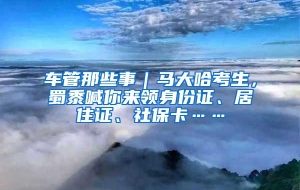 车管那些事｜马大哈考生，蜀黍喊你来领身份证、居住证、社保卡……